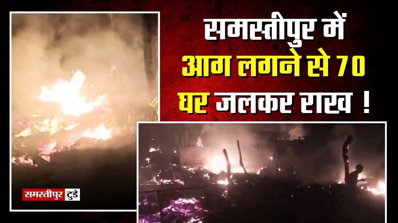 Samastipur News : समस्तीपुर में आग लगने से 70 घर जलकर राख ! ग्रामीणों में मची चीख-पुकार, लाखों का सामान जलकर राख.